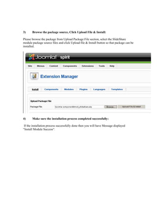 3)     Browse the package source, Click Upload File & Install:

Please browse the package from Upload Package File section, select the ݺߣShare
module package source files and click Upload file & Install button so that package can be
installed.




4)     Make sure the installation process completed successfully:

 If the installation process successfully done then you will have Message displayed
“Install Module Success“.
 
