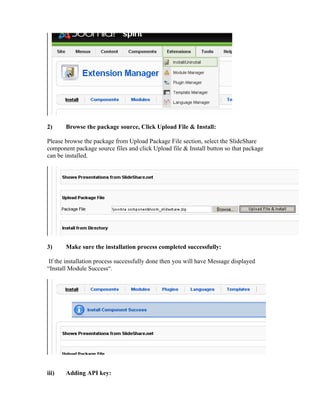 2)     Browse the package source, Click Upload File & Install:

Please browse the package from Upload Package File section, select the ݺߣShare
component package source files and click Upload file & Install button so that package
can be installed.




3)     Make sure the installation process completed successfully:

 If the installation process successfully done then you will have Message displayed
“Install Module Success“.




iii)   Adding API key:
 