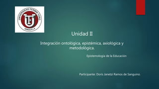 Unidad II
Integración ontológica, epistémica, axiológica y
metodológica.
Epistemología de la Educación
Participante: Doris Janetzi Ramos de Sanguino.
 