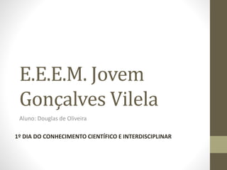 E.E.E.M. Jovem
Gonçalves Vilela
Aluno: Douglas de Oliveira
1º DIA DO CONHECIMENTO CIENTÍFICO E INTERDISCIPLINAR
 