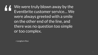 18
We were truly blown away by the
Eventbrite customer service… We
were always greeted with a smile
on the other end of the line, and
there was no question too simple
or too complex.
—Longhorn Run
 