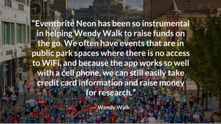 “Eventbrite Neon has been so
instrumental in helping Wendy Walk
to raise funds on the go. We often
have events that are in public park
spaces where there is no access to
WiFi, and because the app works so
well with a cell phone, we can still
easily take credit card information
and raise money for research.”
— Wendy Walk
“Eventbrite Neon has been so instrumental
in helping Wendy Walk to raise funds on
the go. We often have events that are in
public park spaces where there is no access
to WiFi, and because the app works so well
with a cell phone, we can still easily take
credit card information and raise money
for research.”
— Wendy Walk
 