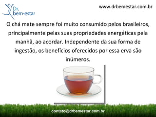 www.drbemestar.com.br


O chá mate sempre foi muito consumido pelos brasileiros,
principalmente pelas suas propriedades energéticas pela
    manhã, ao acordar. Independente da sua forma de
   ingestão, os benefícios oferecidos por essa erva são
                        inúmeros.




                 contato@drbemestar.com.br
 