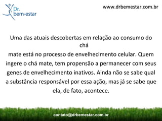 www.drbemestar.com.br




  Uma das atuais descobertas em relação ao consumo do
                             chá
 mate está no processo de envelhecimento celular. Quem
ingere o chá mate, tem propensão a permanecer com seus
 genes de envelhecimento inativos. Ainda não se sabe qual
a substância responsável por essa ação, mas já se sabe que
                  ela, de fato, acontece.


                  contato@drbemestar.com.br
 