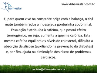 www.drbemestar.com.br



E, para quem vive na constante briga com a balança, o chá
 mate também reduz a indesejada gordurinha abdominal.
     Essa ação é atribuída à cafeína, que possui efeito
  termogênico, ou seja, aumenta a queima calórica. Esta
mesma cafeína equilibra os níveis de colesterol, dificulta a
absorção da glicose (auxiliando na prevenção da diabetes)
 e, por fim, ajuda na diminuição dos riscos de problemas
                         cardíacos.


                  contato@drbemestar.com.br
 