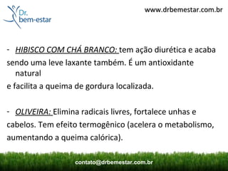 www.drbemestar.com.br




- HIBISCO COM CHÁ BRANCO: tem ação diurética e acaba
sendo uma leve laxante também. É um antioxidante
   natural
e facilita a queima de gordura localizada.

- OLIVEIRA: Elimina radicais livres, fortalece unhas e
cabelos. Tem efeito termogênico (acelera o metabolismo,
aumentando a queima calórica).

                  contato@drbemestar.com.br
 