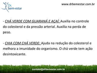 www.drbemestar.com.br




- CHÁ VERDE COM GUARANÁ E AÇAÍ: Auxilia no controle
do colesterol e da pressão arterial. Auxilia na perda de
peso.

- CHIA COM CHÁ VERDE: Ajuda na redução do colesterol e
melhora a imunidade do organismo. O chá verde tem ação
desintoxicante.


                  contato@drbemestar.com.br
 
