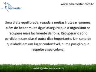 www.drbemestar.com.br




Uma dieta equilibrada, regada a muitas frutas e legumes,
 além de beber muita água assegura que o organismo se
   recupere mais facilmente da folia. Recuperar o sono
perdido nesses dias é outra dica importante. Um sono de
 qualidade em um lugar confortável, numa posição que
                  respeite a sua coluna.



                 contato@drbemestar.com.br
 
