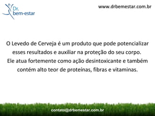 www.drbemestar.com.br




O Levedo de Cerveja é um produto que pode potencializar
  esses resultados e auxiliar na proteção do seu corpo.
Ele atua fortemente como ação desintoxicante e também
    contém alto teor de proteínas, fibras e vitaminas.




                 contato@drbemestar.com.br
 