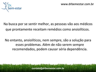 www.drbemestar.com.br




Na busca por se sentir melhor, as pessoas vão aos médicos
 que prontamente receitam remédios como ansiolíticos.

No entanto, ansiolíticos, nem sempre, são a solução para
      esses problemas. Além de não serem sempre
    recomendados, podem causar séria dependência.




                  contato@drbemestar.com.br
 