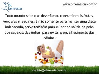 www.drbemestar.com.br


 Todo mundo sabe que deveríamos consumir mais frutas,
verduras e legumes. E não somente para manter uma dieta
 balanceada, serve também para cuidar da saúde da pele,
 dos cabelos, das unhas, para evitar o envelhecimento das
                          células.




                  contato@drbemestar.com.br
 