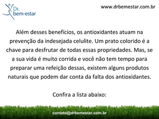 www.drbemestar.com.br



     Além desses benefícios, os antioxidantes atuam na
  prevenção da indesejada celulite. Um prato colorido é a
chave para desfrutar de todas essas propriedades. Mas, se
   a sua vida é muito corrida e você não tem tempo para
  preparar uma refeição dessas, existem alguns produtos
 naturais que podem dar conta da falta dos antioxidantes.

                  Confira a lista abaixo:

                 contato@drbemestar.com.br
 