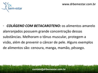 www.drbemestar.com.br




- COLÁGENO COM BETACAROTENO: os alimentos amarelo
alanranjados possuem grande concentração dessas
substâncias. Melhoram o tônus muscular, protegem a
visão, além de prevenir o câncer de pele. Alguns exemplos
de alimentos são: cenoura, manga, mamão, pêssego.




                  contato@drbemestar.com.br
 