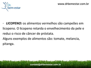 www.drbemestar.com.br




- LICOPENO: os alimentos vermelhos são campeões em
licopeno. O licopeno retarda o envelhecimento da pele e
reduz o risco de câncer de próstata.
Alguns exemplos de alimentos são: tomate, melancia,
pitanga.




                  contato@drbemestar.com.br
 