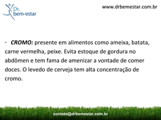 www.drbemestar.com.br




- CROMO: presente em alimentos como ameixa, batata,
carne vermelha, peixe. Evita estoque de gordura no
abdômen e tem fama de amenizar a vontade de comer
doces. O levedo de cerveja tem alta concentração de
cromo.




                 contato@drbemestar.com.br
 
