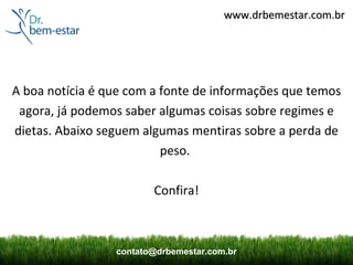 www.drbemestar.com.br




A boa notícia é que com a fonte de informações que temos
 agora, já podemos saber algumas coisas sobre regimes e
dietas. Abaixo seguem algumas mentiras sobre a perda de
                          peso.

                        Confira!



                 contato@drbemestar.com.br
 
