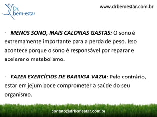 www.drbemestar.com.br




- MENOS SONO, MAIS CALORIAS GASTAS: O sono é
extremamente importante para a perda de peso. Isso
acontece porque o sono é responsável por reparar e
acelerar o metabolismo.

- FAZER EXERCÍCIOS DE BARRIGA VAZIA: Pelo contrário,
estar em jejum pode comprometer a saúde do seu
organismo.

                 contato@drbemestar.com.br
 