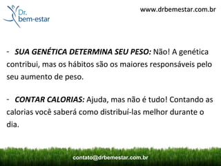 www.drbemestar.com.br




- SUA GENÉTICA DETERMINA SEU PESO: Não! A genética
contribui, mas os hábitos são os maiores responsáveis pelo
seu aumento de peso.

- CONTAR CALORIAS: Ajuda, mas não é tudo! Contando as
calorias você saberá como distribuí-las melhor durante o
dia.


                  contato@drbemestar.com.br
 