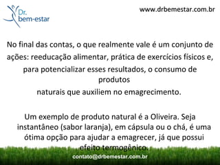 www.drbemestar.com.br



No final das contas, o que realmente vale é um conjunto de
ações: reeducação alimentar, prática de exercícios físicos e,
     para potencializar esses resultados, o consumo de
                           produtos
         naturais que auxiliem no emagrecimento.

     Um exemplo de produto natural é a Oliveira. Seja
   instantâneo (sabor laranja), em cápsula ou o chá, é uma
     ótima opção para ajudar a emagrecer, já que possui
                    efeito termogênico.
                   contato@drbemestar.com.br
 