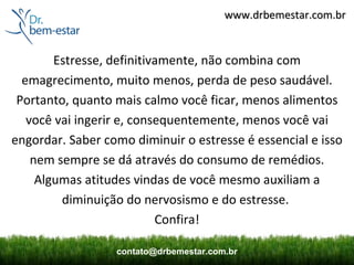 www.drbemestar.com.br


        Estresse, definitivamente, não combina com
  emagrecimento, muito menos, perda de peso saudável.
 Portanto, quanto mais calmo você ficar, menos alimentos
   você vai ingerir e, consequentemente, menos você vai
engordar. Saber como diminuir o estresse é essencial e isso
    nem sempre se dá através do consumo de remédios.
     Algumas atitudes vindas de você mesmo auxiliam a
         diminuição do nervosismo e do estresse.
                           Confira!

                  contato@drbemestar.com.br
 