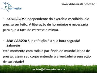 www.drbemestar.com.br



- EXERCÍCIOS: Independente do exercício escolhido, ele
precisa ser feito. A liberação de hormônios é necessária
para que a taxa de estresse diminua.

- SEM PRESSA: Sua refeição é a sua hora sagrada!
  Saboreie
este momento com toda a paciência do mundo! Nada de
pressa, assim seu corpo entenderá a verdadeira sensação
de saciedade!
                  contato@drbemestar.com.br
 