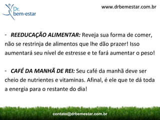 www.drbemestar.com.br




- REEDUCAÇÃO ALIMENTAR: Reveja sua forma de comer,
não se restrinja de alimentos que lhe dão prazer! Isso
aumentará seu nível de estresse e te fará aumentar o peso!

- CAFÉ DA MANHÃ DE REI: Seu café da manhã deve ser
cheio de nutrientes e vitaminas. Afinal, é ele que te dá toda
a energia para o restante do dia!


                   contato@drbemestar.com.br
 