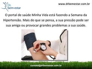 www.drbemestar.com.br


 O portal de saúde Minha Vida está fazendo a Semana da
Hipertensão. Mais do que se pensa, a sua pressão pode ser
  sua amiga ou provocar grandes problemas a sua saúde.




                  contato@drbemestar.com.br
 