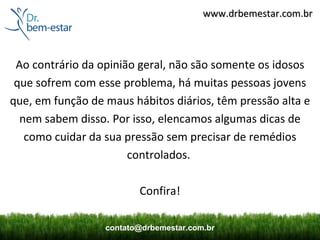 www.drbemestar.com.br



 Ao contrário da opinião geral, não são somente os idosos
 que sofrem com esse problema, há muitas pessoas jovens
que, em função de maus hábitos diários, têm pressão alta e
  nem sabem disso. Por isso, elencamos algumas dicas de
   como cuidar da sua pressão sem precisar de remédios
                       controlados.

                         Confira!

                  contato@drbemestar.com.br
 