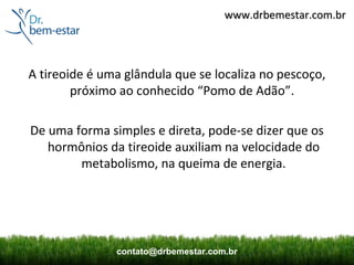 www.drbemestar.com.br




A tireoide é uma glândula que se localiza no pescoço,
        próximo ao conhecido “Pomo de Adão”.

De uma forma simples e direta, pode-se dizer que os
   hormônios da tireoide auxiliam na velocidade do
        metabolismo, na queima de energia.




               contato@drbemestar.com.br
 
