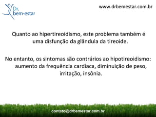 www.drbemestar.com.br




  Quanto ao hipertireoidismo, este problema também é
         uma disfunção da glândula da tireoide.

No entanto, os sintomas são contrários ao hipotireoidismo:
   aumento da frequência cardíaca, diminuição de peso,
                     irritação, insônia.




                  contato@drbemestar.com.br
 