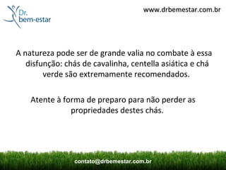 www.drbemestar.com.br




A natureza pode ser de grande valia no combate à essa
   disfunção: chás de cavalinha, centella asiática e chá
        verde são extremamente recomendados.

    Atente à forma de preparo para não perder as
               propriedades destes chás.




                contato@drbemestar.com.br
 