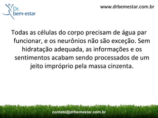 www.drbemestar.com.br




Todas as células do corpo precisam de água par
 funcionar, e os neurônios não são exceção. Sem
    hidratação adequada, as informações e os
 sentimentos acabam sendo processados de um
       jeito impróprio pela massa cinzenta.




             contato@drbemestar.com.br
 