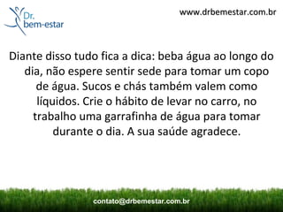 www.drbemestar.com.br



Diante disso tudo fica a dica: beba água ao longo do
   dia, não espere sentir sede para tomar um copo
      de água. Sucos e chás também valem como
      líquidos. Crie o hábito de levar no carro, no
     trabalho uma garrafinha de água para tomar
          durante o dia. A sua saúde agradece.




                contato@drbemestar.com.br
 