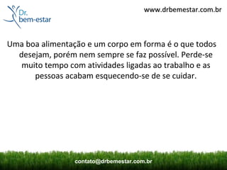 www.drbemestar.com.br



Uma boa alimentação e um corpo em forma é o que todos
  desejam, porém nem sempre se faz possível. Perde-se
   muito tempo com atividades ligadas ao trabalho e as
      pessoas acabam esquecendo-se de se cuidar.




                 contato@drbemestar.com.br
 