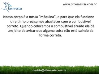 www.drbemestar.com.br


Nosso corpo é a nossa “máquina”, e para que ela funcione
    direitinho precisamos abastecer com o combustível
  correto. Quando colocamos o combustível errado ela dá
   um jeito de avisar que alguma coisa não está saindo da
                       forma correta.




                  contato@drbemestar.com.br
 