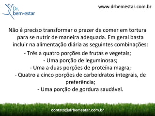 www.drbemestar.com.br



Não é preciso transformar o prazer de comer em tortura
   para se nutrir de maneira adequada. Em geral basta
 incluir na alimentação diária as seguintes combinações:
      - Três a quatro porções de frutas e vegetais;
               - Uma porção de leguminosas;
         - Uma a duas porções de proteína magra;
  - Quatro a cinco porções de carboidratos integrais, de
                       preferência;
            - Uma porção de gordura saudável.


                 contato@drbemestar.com.br
 