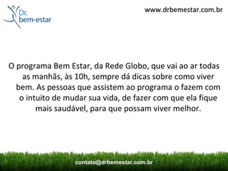 www.drbemestar.com.br




O programa Bem Estar, da Rede Globo, que vai ao ar todas
    as manhãs, às 10h, sempre dá dicas sobre como viver
  bem. As pessoas que assistem ao programa o fazem com
   o intuito de mudar sua vida, de fazer com que ela fique
        mais saudável, para que possam viver melhor.




                  contato@drbemestar.com.br
 