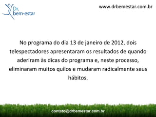 www.drbemestar.com.br




    No programa do dia 13 de janeiro de 2012, dois
telespectadores apresentaram os resultados de quando
   aderiram às dicas do programa e, neste processo,
eliminaram muitos quilos e mudaram radicalmente seus
                       hábitos.




               contato@drbemestar.com.br
 