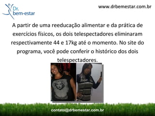www.drbemestar.com.br


 A partir de uma reeducação alimentar e da prática de
 exercícios físicos, os dois telespectadores eliminaram
respectivamente 44 e 17kg até o momento. No site do
   programa, você pode conferir o histórico dos dois
                     telespectadores.




                contato@drbemestar.com.br
 