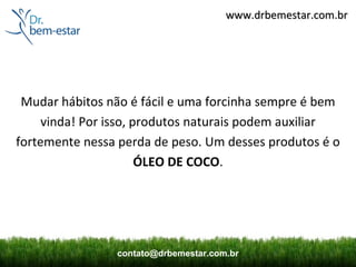 www.drbemestar.com.br




 Mudar hábitos não é fácil e uma forcinha sempre é bem
     vinda! Por isso, produtos naturais podem auxiliar
fortemente nessa perda de peso. Um desses produtos é o
                       ÓLEO DE COCO.




                contato@drbemestar.com.br
 