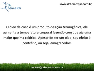 www.drbemestar.com.br




  O óleo de coco é um produto de ação termogênica, ele
aumenta a temperatura corporal fazendo com que aja uma
maior queima calórica. Apesar de ser um óleo, seu efeito é
             contrário, ou seja, emagrecedor!




                  contato@drbemestar.com.br
 