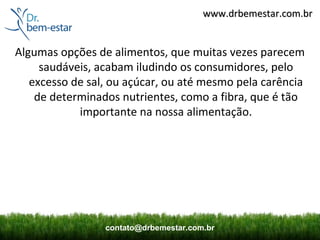 www.drbemestar.com.br


Algumas opções de alimentos, que muitas vezes parecem
     saudáveis, acabam iludindo os consumidores, pelo
   excesso de sal, ou açúcar, ou até mesmo pela carência
    de determinados nutrientes, como a fibra, que é tão
            importante na nossa alimentação.




                 contato@drbemestar.com.br
 