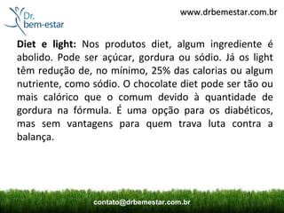www.drbemestar.com.br


Diet e light: Nos produtos diet, algum ingrediente é
abolido. Pode ser açúcar, gordura ou sódio. Já os light
têm redução de, no mínimo, 25% das calorias ou algum
nutriente, como sódio. O chocolate diet pode ser tão ou
mais calórico que o comum devido à quantidade de
gordura na fórmula. É uma opção para os diabéticos,
mas sem vantagens para quem trava luta contra a
balança.




                contato@drbemestar.com.br
 