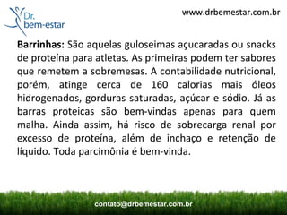 www.drbemestar.com.br


Barrinhas: São aquelas guloseimas açucaradas ou snacks
de proteína para atletas. As primeiras podem ter sabores
que remetem a sobremesas. A contabilidade nutricional,
porém, atinge cerca de 160 calorias mais óleos
hidrogenados, gorduras saturadas, açúcar e sódio. Já as
barras proteicas são bem-vindas apenas para quem
malha. Ainda assim, há risco de sobrecarga renal por
excesso de proteína, além de inchaço e retenção de
líquido. Toda parcimônia é bem-vinda.



                contato@drbemestar.com.br
 