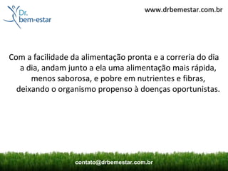 www.drbemestar.com.br




Com a facilidade da alimentação pronta e a correria do dia
   a dia, andam junto a ela uma alimentação mais rápida,
      menos saborosa, e pobre em nutrientes e fibras,
  deixando o organismo propenso à doenças oportunistas.




                  contato@drbemestar.com.br
 