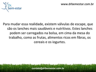 www.drbemestar.com.br




Para mudar essa realidade, existem válvulas de escape, que
  são os lanches mais saudáveis e nutritivos. Estes lanches
     podem ser carregados na bolsa, em cima da mesa do
    trabalho, como as frutas, alimentos ricos em fibras, os
                    cereais e os iogurtes.




                  contato@drbemestar.com.br
 