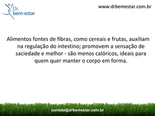 www.drbemestar.com.br




Alimentos fontes de fibras, como cereais e frutas, auxiliam
     na regulação do intestino; promovem a sensação de
    saciedade e melhor - são menos calóricos, ideais para
            quem quer manter o corpo em forma.




                  contato@drbemestar.com.br
 