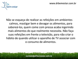www.drbemestar.com.br




Não se esqueça de realizar as refeições em ambientes
  calmos, mastigar bem e devagar os alimentos, para
 saboreá-los, quem come com pressa acaba ingerindo
 mais alimentos do que realmente necessita. Não faça
 suas refeições em frente a televisão, para não criar o
hábito de quando utilizar o aparelho de TV associar com
               o consumo de alimentos.



               contato@drbemestar.com.br
 