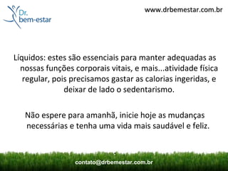 www.drbemestar.com.br




Líquidos: estes são essenciais para manter adequadas as
  nossas funções corporais vitais, e mais...atividade física
   regular, pois precisamos gastar as calorias ingeridas, e
               deixar de lado o sedentarismo.

   Não espere para amanhã, inicie hoje as mudanças
   necessárias e tenha uma vida mais saudável e feliz.

                              .
                  contato@drbemestar.com.br
 