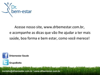 Acesse nosso site, www.drbemestar.com.br,
      e acompanhe as dicas que vão lhe ajudar a ter mais
      saúde, boa forma e bem estar, como você merece!



     Drbemestar Saude


     GrupoBotta


contato@drbemestar.com.br / www.drbemestar.com.br
 